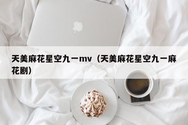 天美麻花星空九一mv（天美麻花星空九一麻花剧）