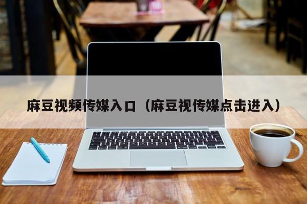 麻豆视频传媒入口（麻豆视传媒点击进入）