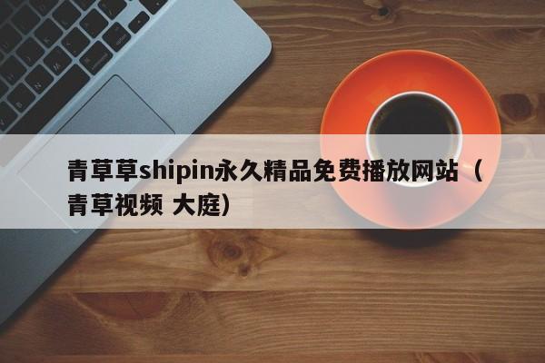 青草草shipin永久精品免费播放网站（青草视频 大庭）