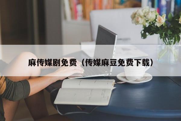 麻传媒剧免费（传媒麻豆免费下载）