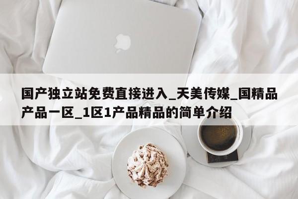 国产独立站免费直接进入_天美传媒_国精品产品一区_1区1产品精品的简单介绍