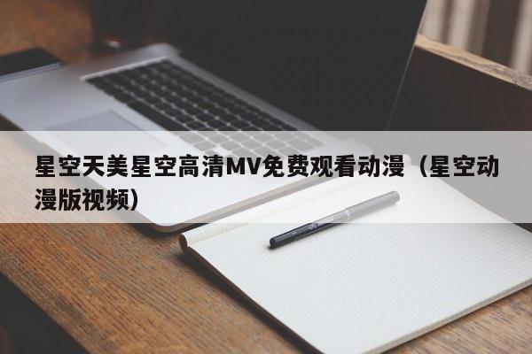 星空天美星空高清MV免费观看动漫（星空动漫版视频）