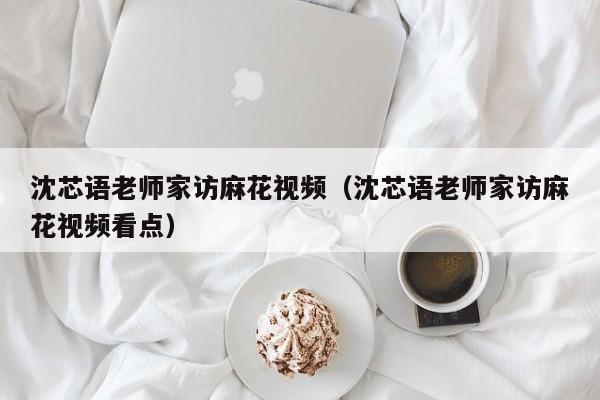 沈芯语老师家访麻花视频（沈芯语老师家访麻花视频看点）