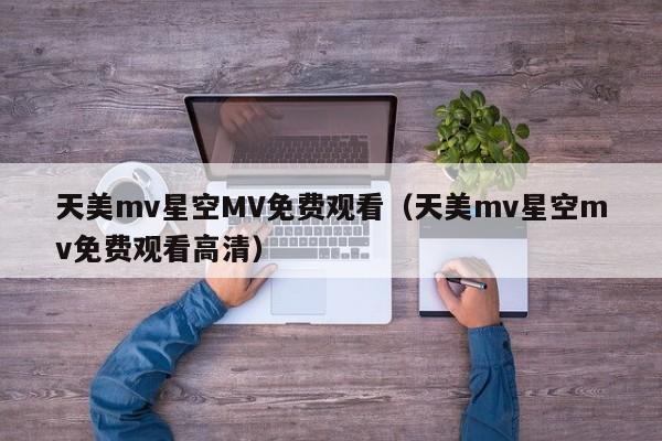 天美mv星空MV免费观看（天美mv星空mv免费观看高清）