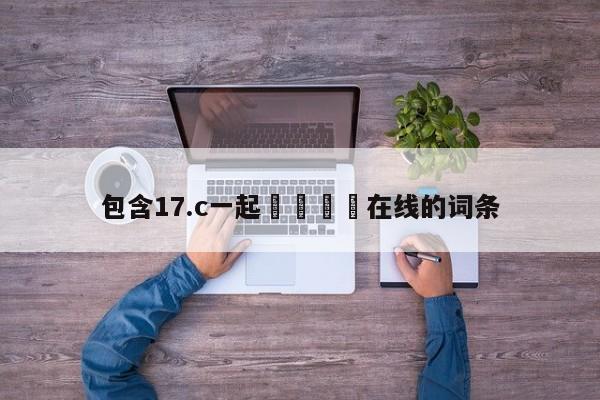 包含17.c一起🌿在线的词条