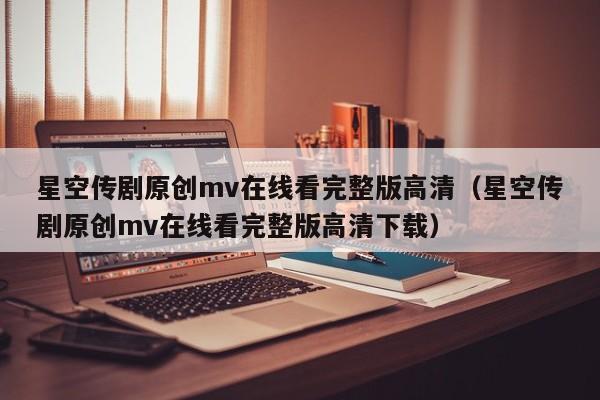 星空传剧原创mv在线看完整版高清（星空传剧原创mv在线看完整版高清下载）
