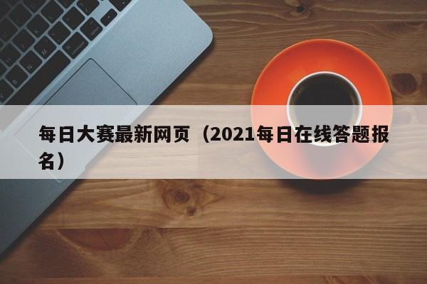 每日大赛最新网页（2021每日在线答题报名）